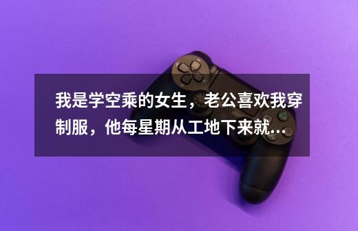 我是学空乘的女生，老公喜欢我穿制服，他每星期从工地下来就要我陪他过，不让我上学-第1张-游戏信息-龙启网