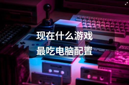 现在什么游戏最吃电脑配置-第1张-游戏信息-龙启网
