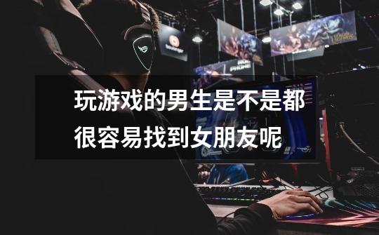 玩游戏的男生是不是都很容易找到女朋友呢-第1张-游戏信息-龙启网