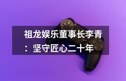 祖龙娱乐董事长李青:坚守匠心二十年-第1张-游戏信息-龙启网