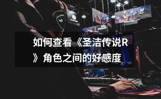 如何查看《圣洁传说R》角色之间的好感度-第1张-游戏信息-龙启网