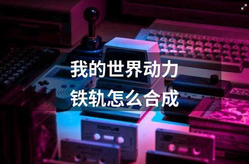 我的世界动力铁轨怎么合成-第1张-游戏信息-龙启网