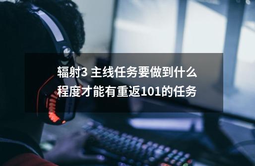 辐射3 主线任务要做到什么程度才能有重返101的任务-第1张-游戏信息-龙启网