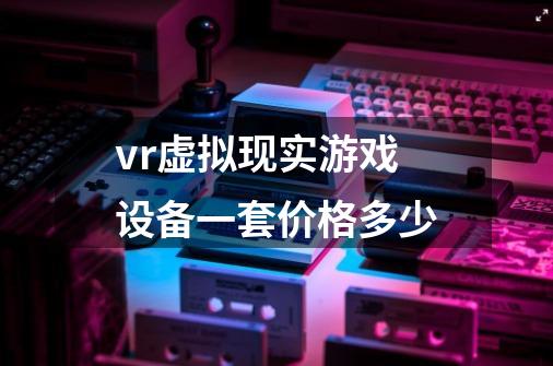 vr虚拟现实游戏设备一套价格多少-第1张-游戏信息-龙启网