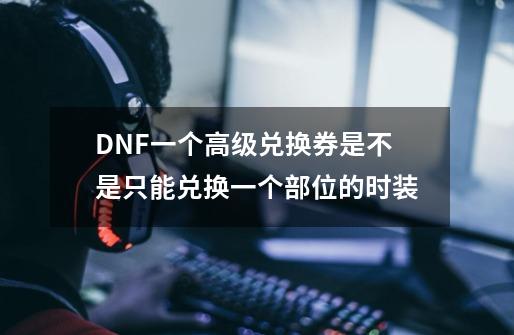 DNF一个高级兑换券是不是只能兑换一个部位的时装-第1张-游戏信息-龙启网