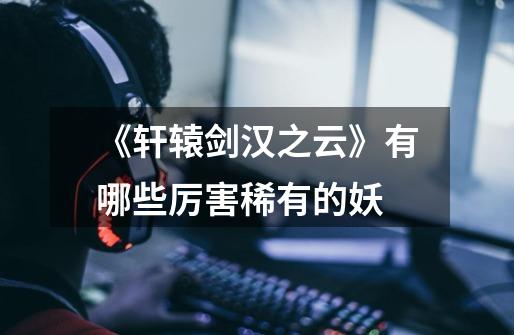 《轩辕剑汉之云》有哪些厉害稀有的妖-第1张-游戏信息-龙启网