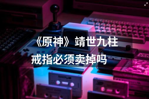 《原神》靖世九柱戒指必须卖掉吗-第1张-游戏信息-龙启网