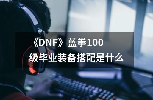 《DNF》蓝拳100级毕业装备搭配是什么-第1张-游戏信息-龙启网