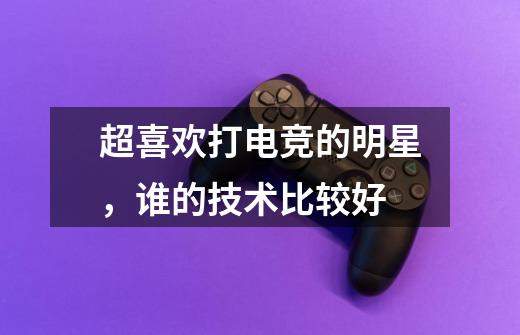 超喜欢打电竞的明星,谁的技术比较好-第1张-游戏信息-龙启网