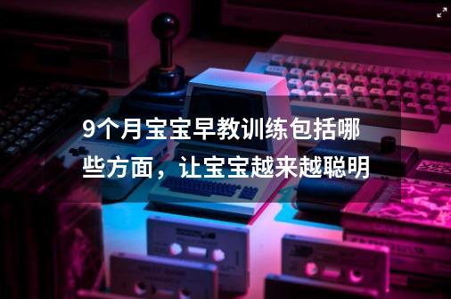 9个月宝宝早教训练包括哪些方面,让宝宝越来越聪明-第1张-游戏信息-龙启网