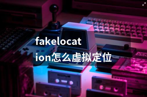 fakelocation怎么虚拟定位-第1张-游戏信息-龙启网