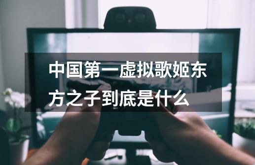 中国第一虚拟歌姬东方之子到底是什么-第1张-游戏信息-龙启网