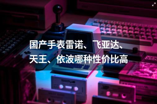 国产手表雷诺、飞亚达、天王、依波哪种性价比高-第1张-游戏信息-龙启网
