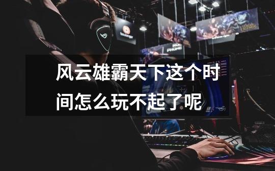 风云雄霸天下这个时间怎么玩不起了呢-第1张-游戏信息-龙启网