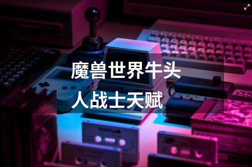 魔兽世界牛头人战士天赋-第1张-游戏信息-龙启网