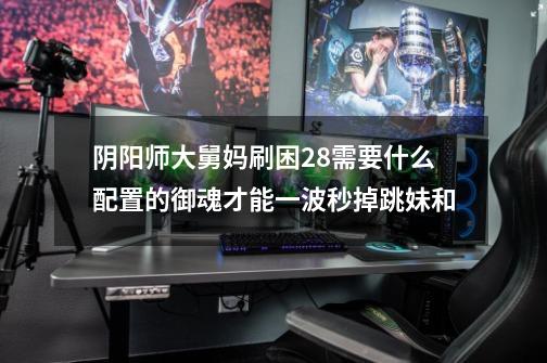 阴阳师大舅妈刷困28需要什么配置的御魂才能一波秒掉跳妹和-第1张-游戏信息-龙启网