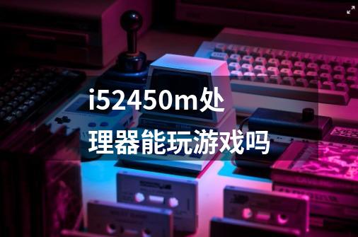 i52450m处理器能玩游戏吗-第1张-游戏信息-龙启网