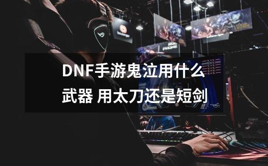DNF手游鬼泣用什么武器 用太刀还是短剑-第1张-游戏信息-龙启网