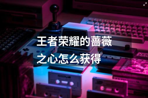 王者荣耀的蔷薇之心怎么获得-第1张-游戏信息-龙启网