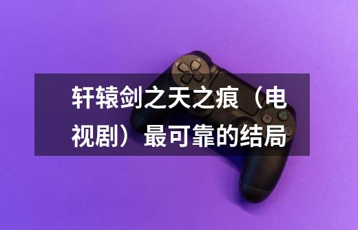 轩辕剑之天之痕(电视剧)最可靠的结局-第1张-游戏信息-龙启网