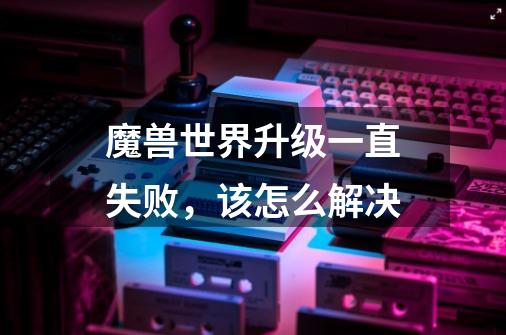 魔兽世界升级一直失败,该怎么解决-第1张-游戏信息-龙启网