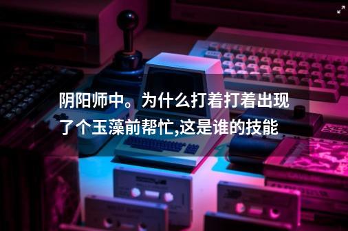 阴阳师中。为什么打着打着出现了个玉藻前帮忙,这是谁的技能-第1张-游戏信息-龙启网