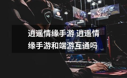 逍遥情缘手游 逍遥情缘手游和端游互通吗-第1张-游戏信息-龙启网