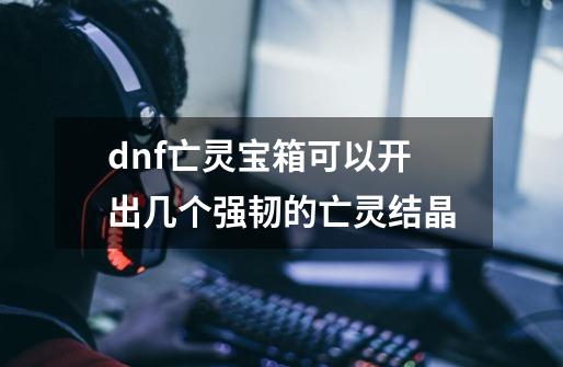 dnf亡灵宝箱可以开出几个强韧的亡灵结晶-第1张-游戏信息-龙启网