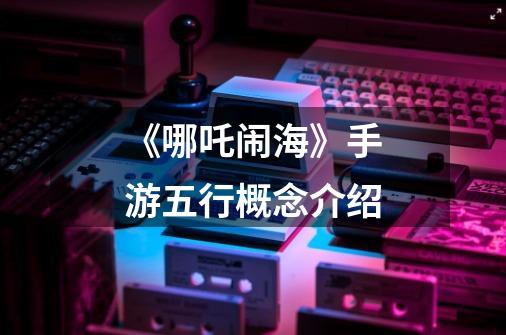 《哪吒闹海》手游五行概念介绍-第1张-游戏信息-龙启网