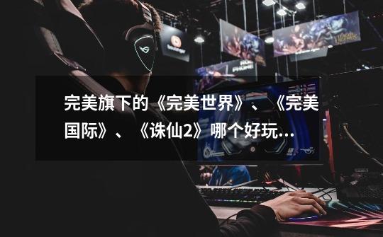完美旗下的《完美世界》、《完美国际》、《诛仙2》哪个好玩些-第1张-游戏信息-龙启网