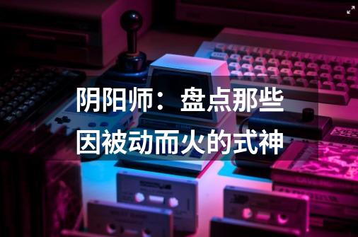 阴阳师:盘点那些因被动而火的式神-第1张-游戏信息-龙启网