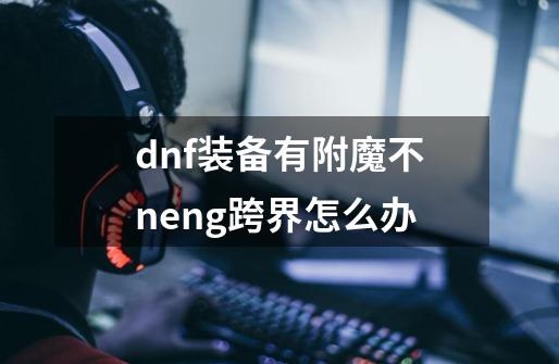 dnf装备有附魔不neng跨界怎么办-第1张-游戏信息-龙启网