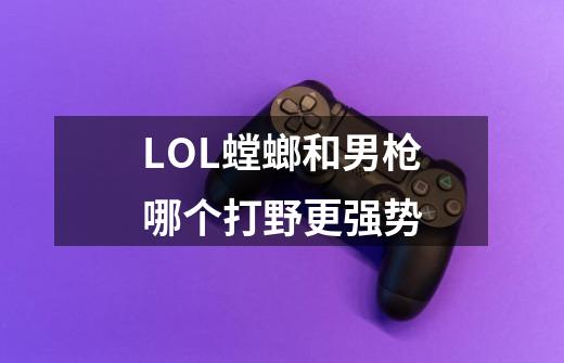 LOL螳螂和男枪哪个打野更强势-第1张-游戏信息-龙启网