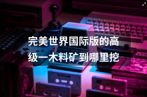 完美世界国际版的高级一木料矿到哪里挖-第1张-游戏信息-龙启网