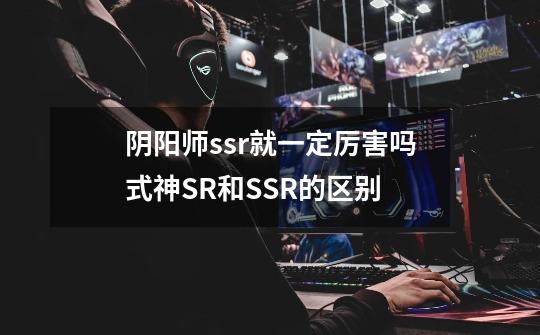 阴阳师ssr就一定厉害吗式神SR和SSR的区别-第1张-游戏信息-龙启网