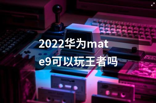2022华为mate9可以玩王者吗-第1张-游戏信息-龙启网