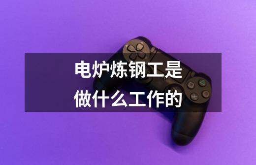 电炉炼钢工是做什么工作的-第1张-游戏信息-龙启网
