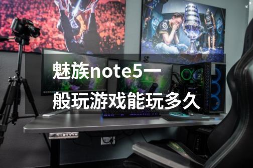魅族note5一般玩游戏能玩多久-第1张-游戏信息-龙启网