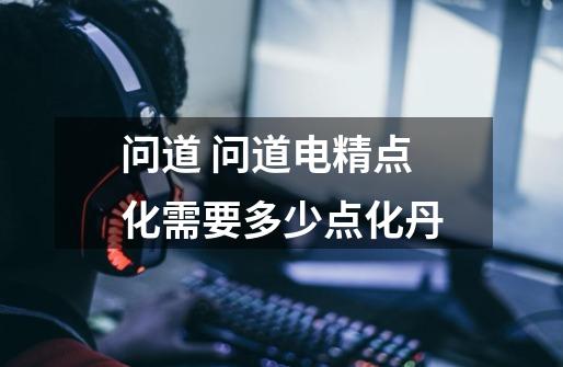 问道 问道电精点化需要多少点化丹-第1张-游戏信息-龙启网