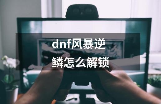 dnf风暴逆鳞怎么解锁-第1张-游戏信息-龙启网