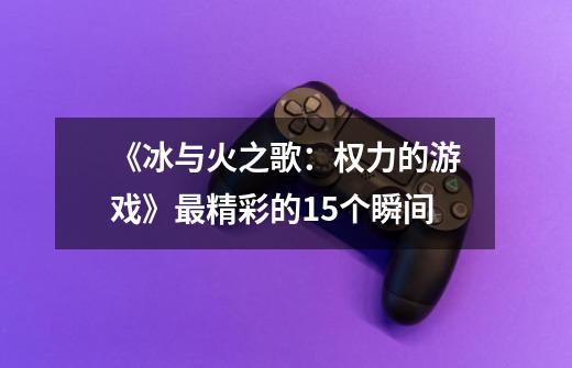 《冰与火之歌:权力的游戏》最精彩的15个瞬间-第1张-游戏信息-龙启网