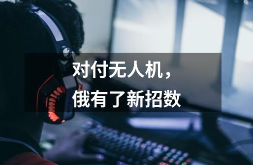 对付无人机,俄有了新招数-第1张-游戏信息-龙启网