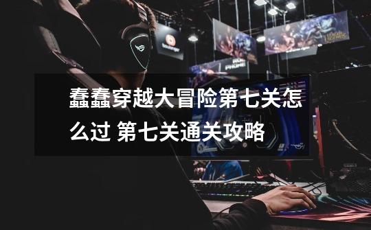 蠢蠢穿越大冒险第七关怎么过 第七关通关攻略-第1张-游戏信息-龙启网