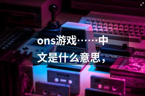 ons游戏……中文是什么意思，-第1张-游戏信息-龙启网