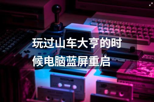 玩过山车大亨的时候电脑蓝屏重启-第1张-游戏信息-龙启网