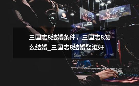 三国志8结婚条件,三国志8怎么结婚_三国志8结婚娶谁好-第1张-游戏信息-龙启网