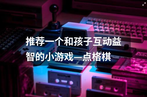 推荐一个和孩子互动益智的小游戏—点格棋-第1张-游戏信息-龙启网