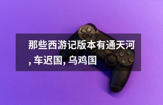 那些西游记版本有通天河, 车迟国, 乌鸡国-第1张-游戏信息-龙启网