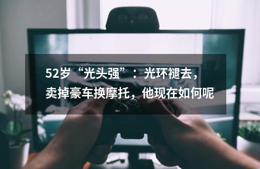 52岁“光头强”:光环褪去,卖掉豪车换摩托,他现在如何呢-第1张-游戏信息-龙启网