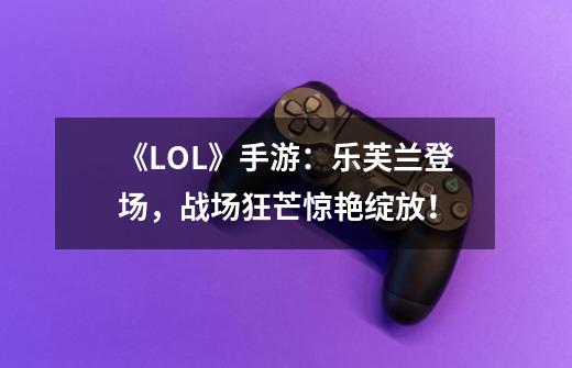 《LOL》手游:乐芙兰登场,战场狂芒惊艳绽放!-第1张-游戏信息-龙启网